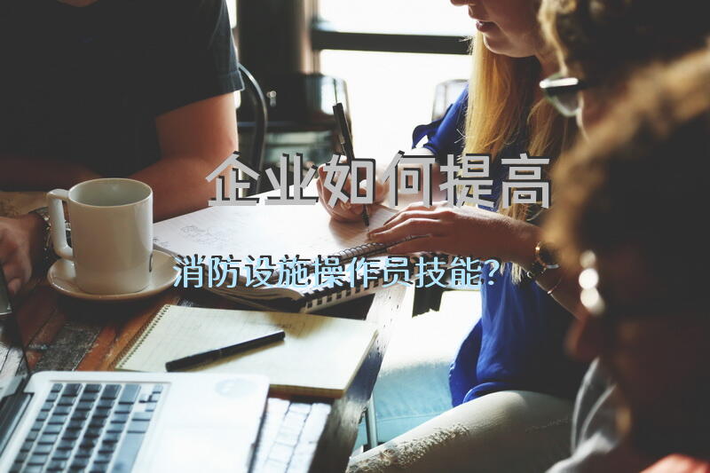 企业如何提高消防设施操作员技能？