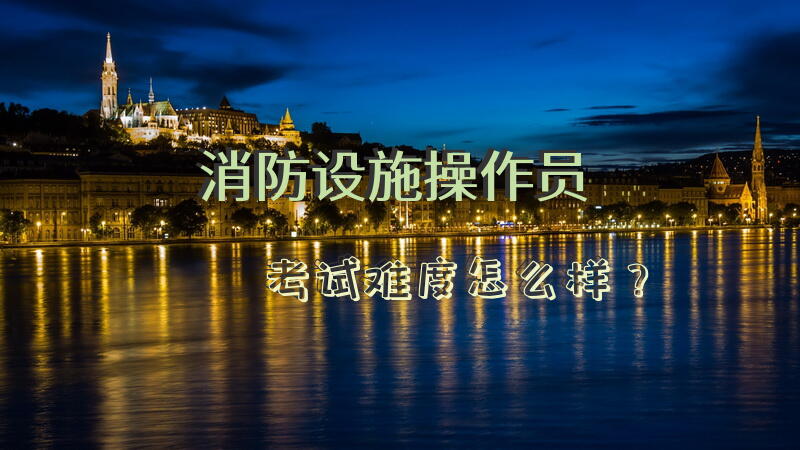 消防设施操作员考试难度怎么样？